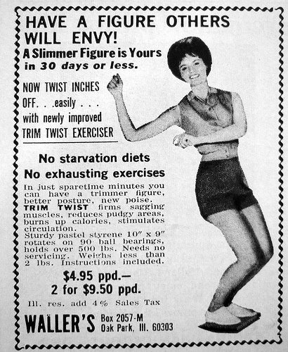 Trim Twist Exerciser - An old advertisement, presumably from the 1960s, featuring a very happy-looking woman doing The Twist while standing on what looks like textbook-sized piece of plastic, that says: "Have a figure others will envy! A slimmer figure is yours in 30 days or less. NOW TWIST INCHES OFF...easily...with new improved TRIM TWIST EXERCISER. No starvation diets. No exhausting exercises. In just sparetime minutes, you can have a trimmer figure, better posture, new poise. TRIM TWIST firms sagging muscles, reduces pudgy areas, burns up calories, stimulates circulation. Sturdy pastel styrene 10" x 9" rotates on 90 ball bearings, holds over 500 lbs. Needs no servicing. Weighs less than 2 lbs. Instructions included. $4.95 p.p.d. - 2 for $9.50 p.p.d." 